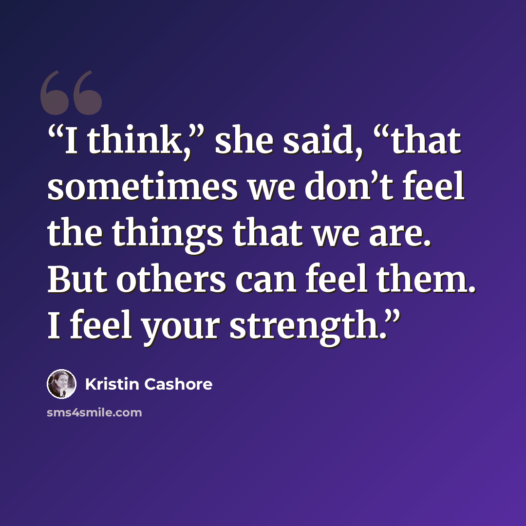 “I think,” she said, “that sometimes we don’t feel the things that we are. But others can feel them. I feel your strength.” quote by Kristin Cashore