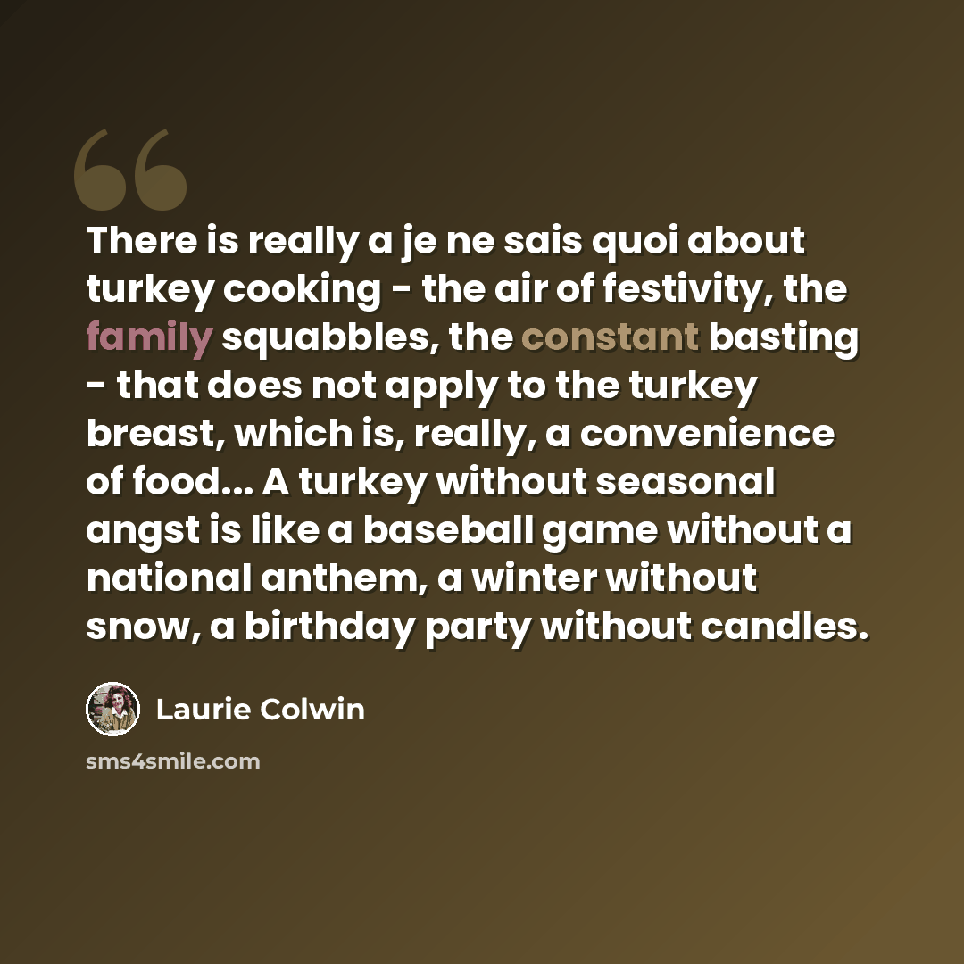 “There is really a je ne sais quoi about turkey cooking - the air of festivity, the family squabbles, the constant basting - that does not apply to the turkey breast, which is, really, a convenience of food... A turkey without seasonal angst is like a baseball game without a national anthem, a…” quote by Laurie Colwin