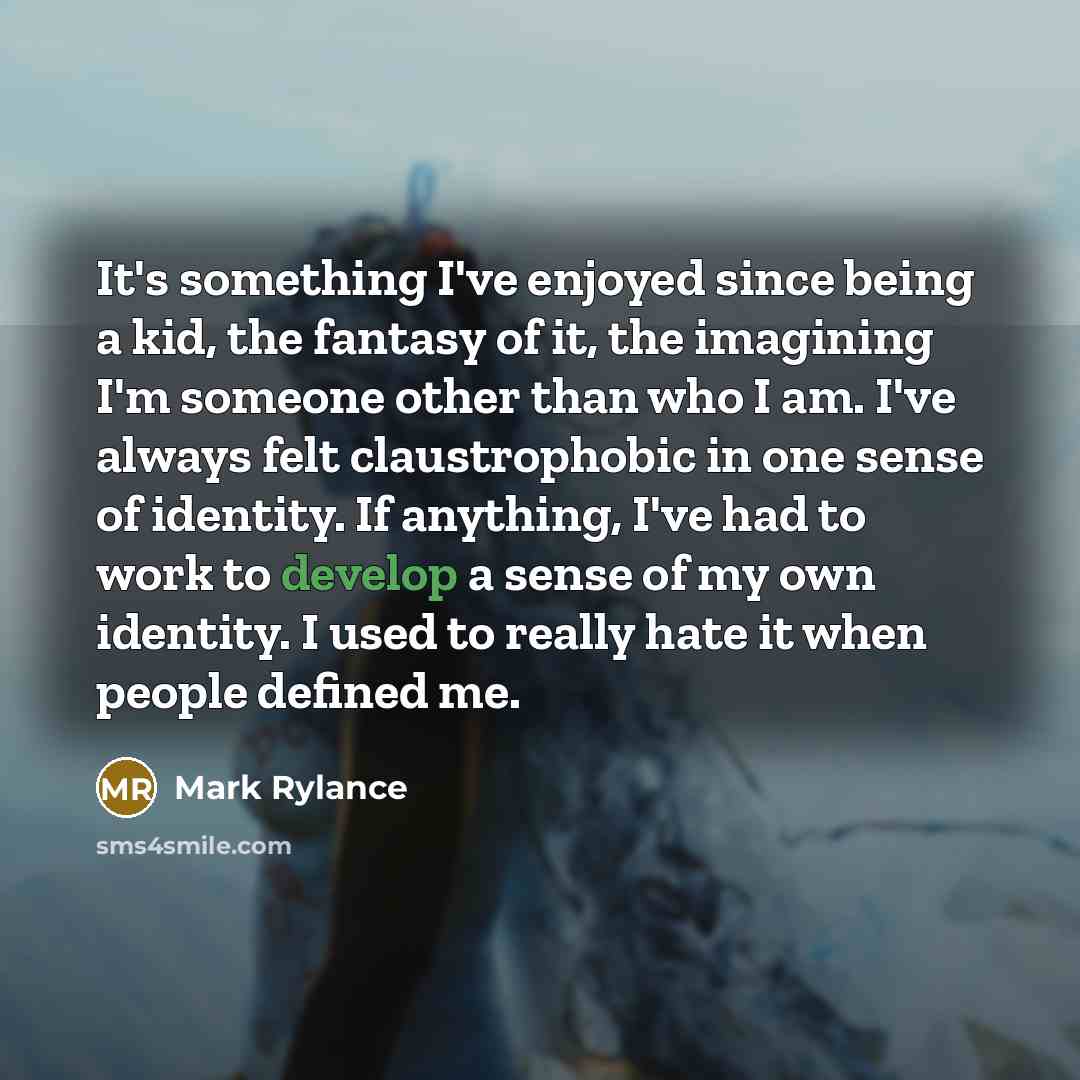 “It's something I've enjoyed since being a kid, the fantasy of it, the imagining I'm someone other than who I am. I've always felt claustrophobic in one sense of identity. If anything, I've had to work to develop a sense of my own identity. I used to really hate it when people defined me.” quote by Mark Rylance