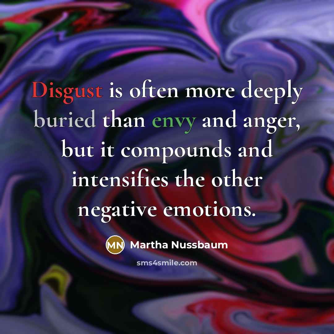 “Disgust is often more deeply buried than envy and anger, but it compounds and intensifies the other negative emotions.” quote by Martha Nussbaum