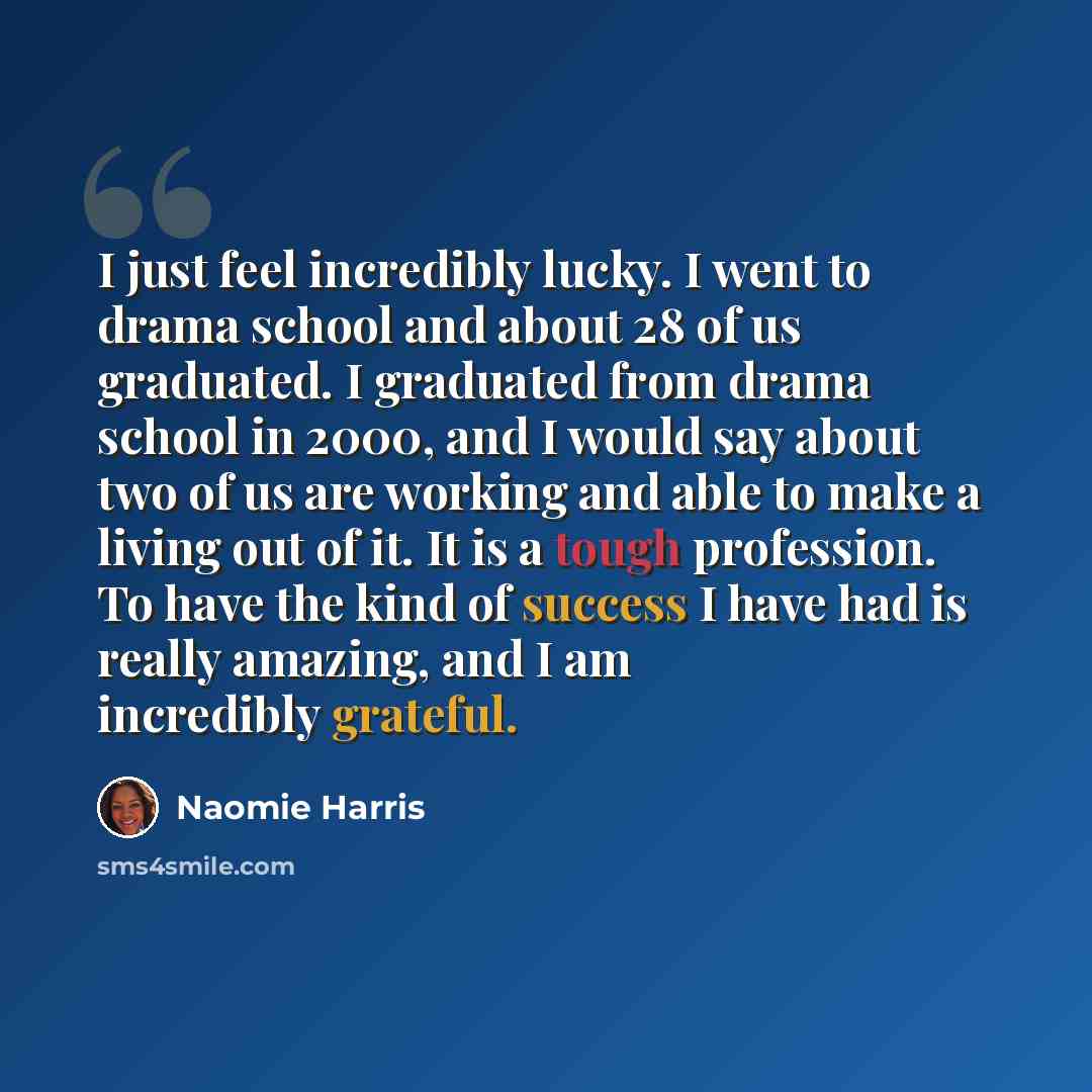 “I just feel incredibly lucky. I went to drama school and about 28 of us graduated. I graduated from drama school in 2000, and I would say about two of us are working and able to make a living out of it. It is a tough profession. To have the kind of success I have had is really amazing, and I am…” quote by Naomie Harris