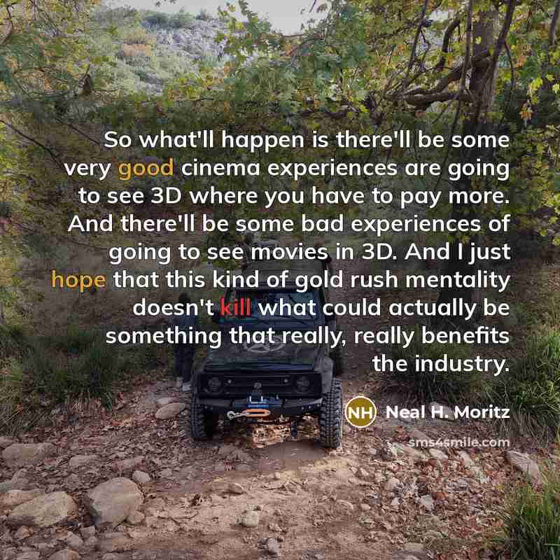 “So what'll happen is there'll be some very good cinema experiences are going to see 3D where you have to pay more. And there'll be some bad experiences of going to see movies in 3D. And I just hope that this kind of gold rush mentality doesn't kill what could actually be something that really…” quote by Neal H. Moritz