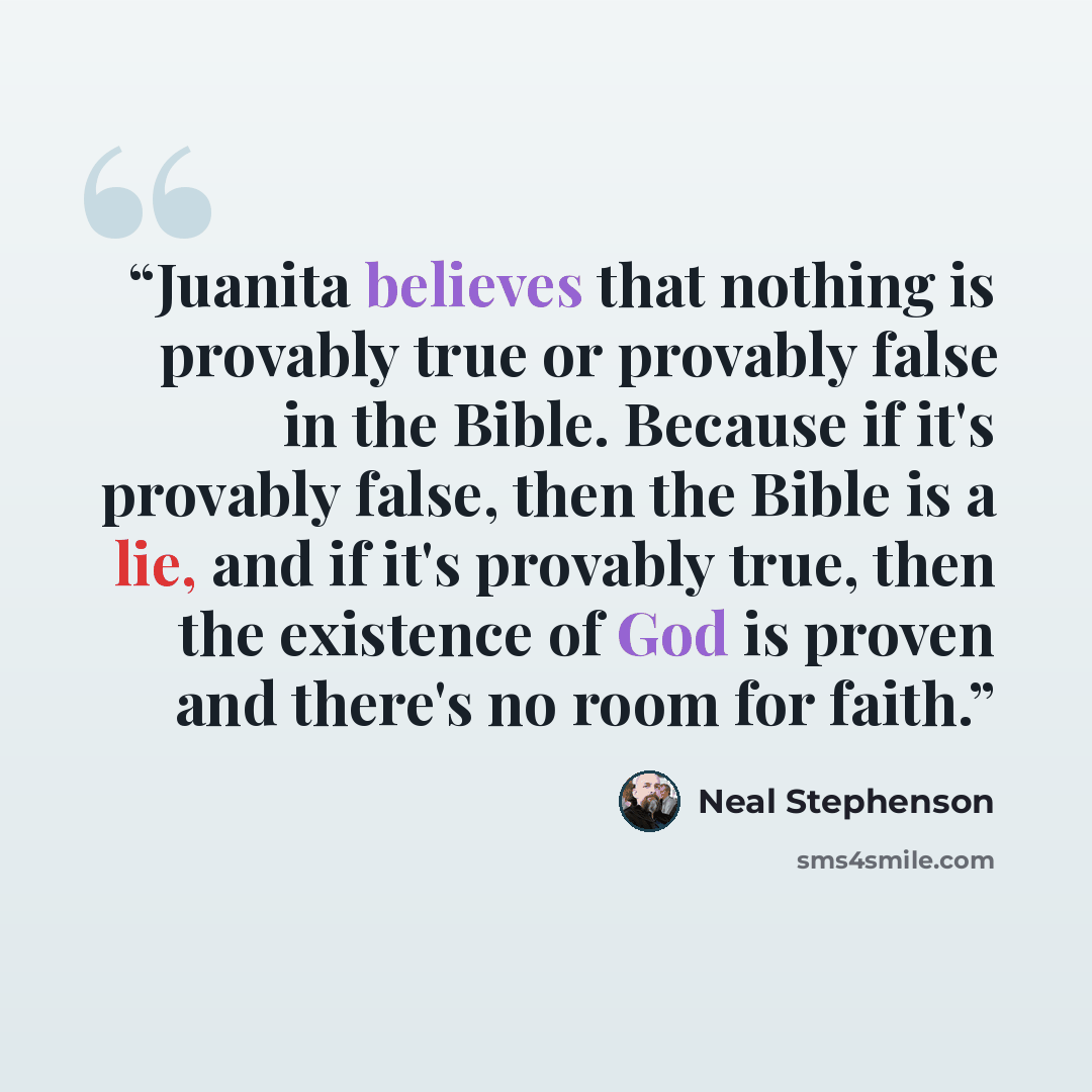 “Juanita believes that nothing is provably true or provably false in the Bible. Because if it's provably false, then the Bible is a lie, and if it's provably true, then the existence of God is proven and there's no room for faith.” quote by Neal Stephenson