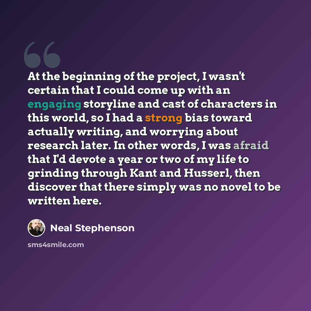 “At the beginning of the project, I wasn't certain that I could come up with an engaging storyline and cast of characters in this world, so I had a strong bias toward actually writing, and worrying about research later. In other words, I was afraid that I'd devote a year or two of my life to…” quote by Neal Stephenson