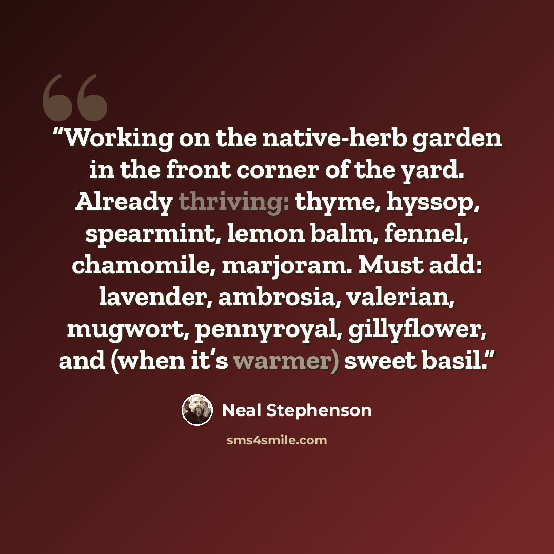 “Working on the native-herb garden in the front corner of the yard. Already thriving: thyme, hyssop, spearmint, lemon balm, fennel, chamomile, marjoram. Must add: lavender, ambrosia, valerian, mugwort, pennyroyal, gillyflower, and (when it’s warmer) sweet basil.” quote by Neal Stephenson