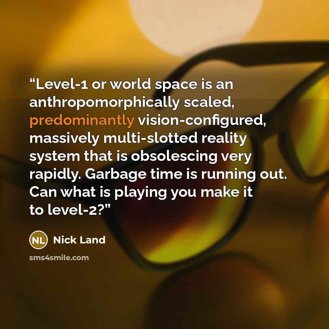 “Level-1 or world space is an anthropomorphically scaled, predominantly vision-configured, massively multi-slotted reality system that is obsolescing very rapidly. Garbage time is running out. Can what is playing you make it to level-2?” quote by Nick Land