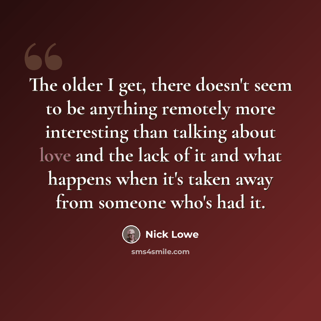 “The older I get, there doesn't seem to be anything remotely more interesting than talking about love and the lack of it and what happens when it's taken away from someone who's had it.” quote by Nick Lowe