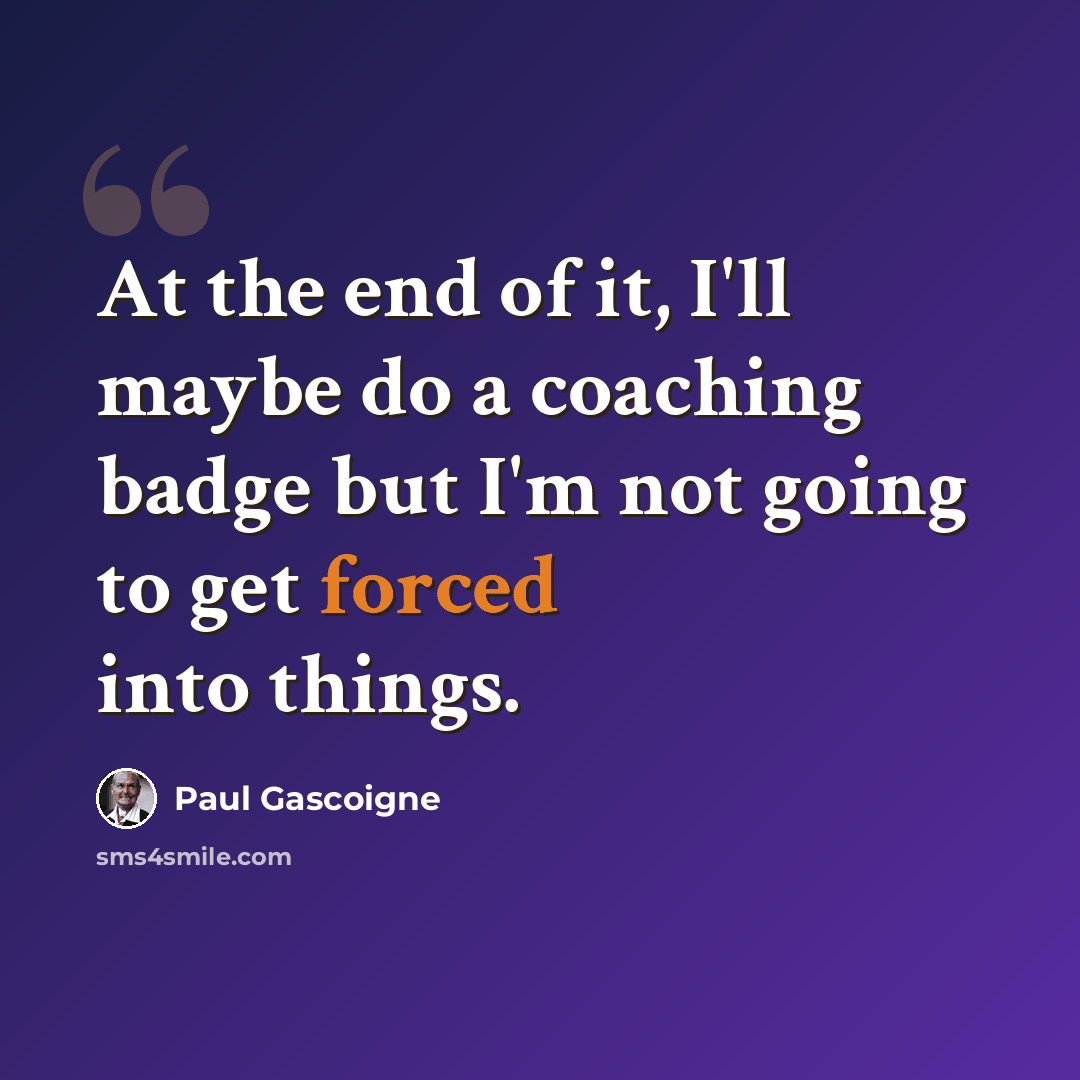 “At the end of it, I'll maybe do a coaching badge but I'm not going to get forced into things.” quote by Paul Gascoigne