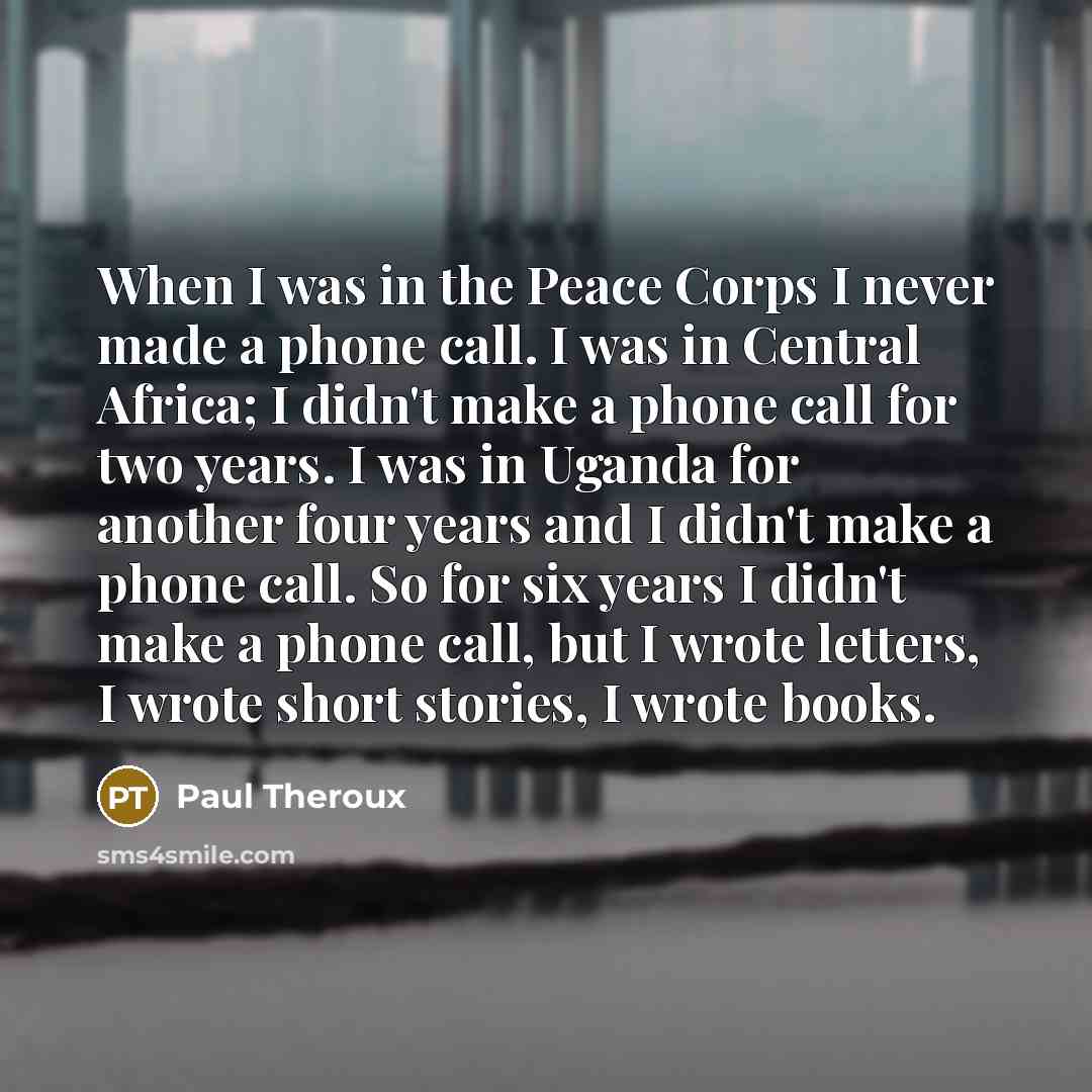 “When I was in the Peace Corps I never made a phone call. I was in Central Africa; I didn't make a phone call for two years. I was in Uganda for another four years and I didn't make a phone call. So for six years I didn't make a phone call, but I wrote letters, I wrote short stories, I wrote books.” quote by Paul Theroux