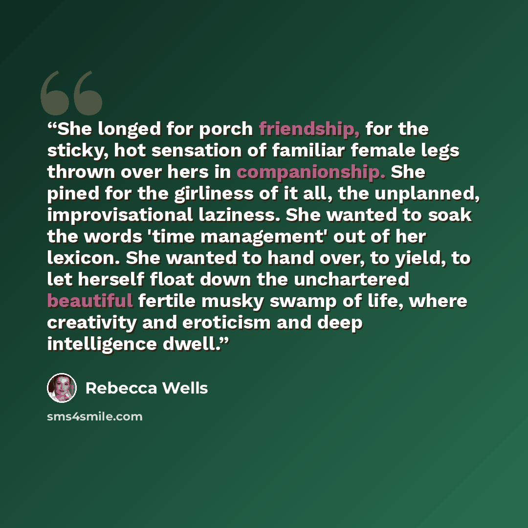 “She longed for porch friendship, for the sticky, hot sensation of familiar female legs thrown over hers in companionship. She pined for the girliness of it all, the unplanned, improvisational laziness. She wanted to soak the words 'time management' out of her lexicon. She wanted to hand over, to…” quote by Rebecca Wells