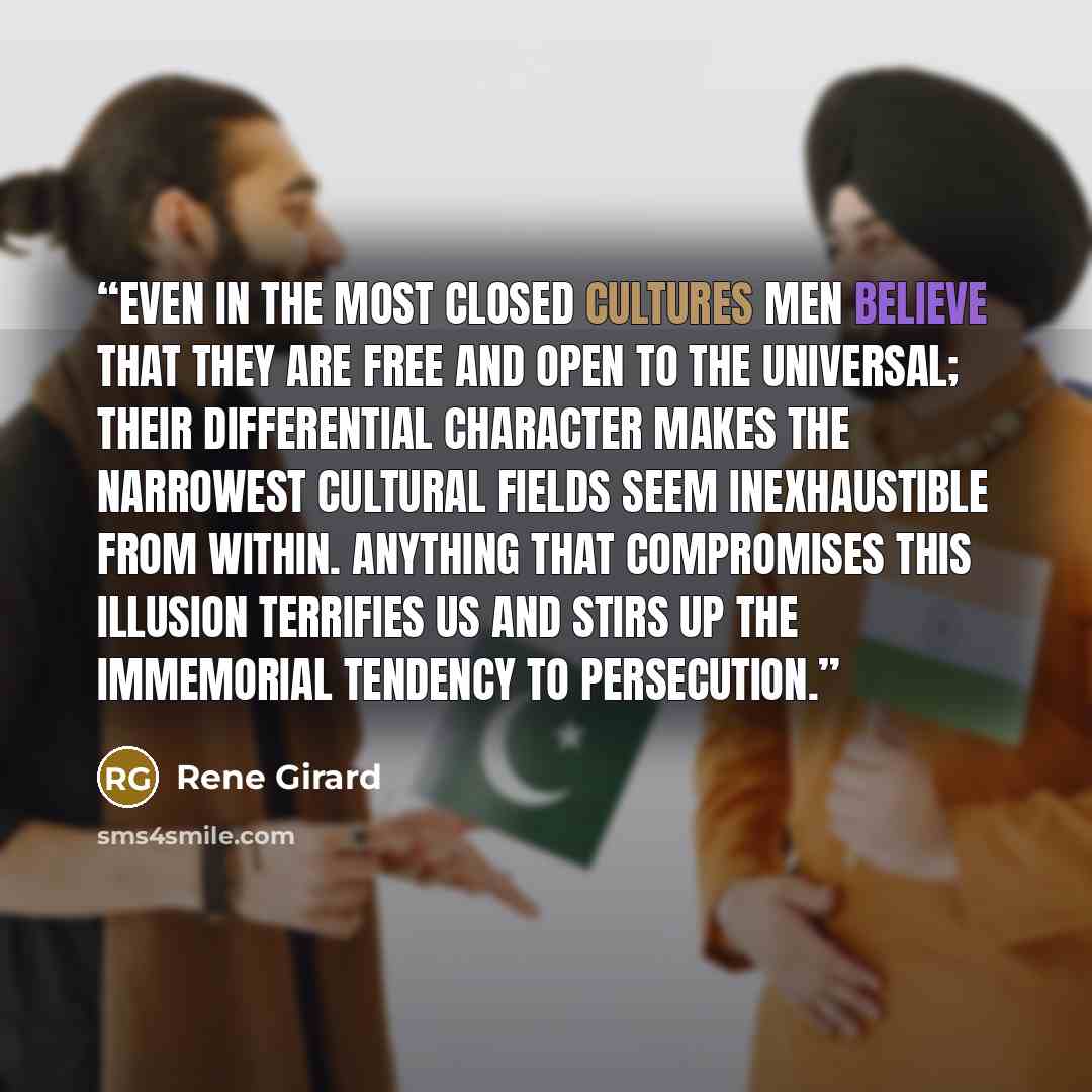 “Even in the most closed cultures men believe that they are free and open to the universal; their differential character makes the narrowest cultural fields seem inexhaustible from within. Anything that compromises this illusion terrifies us and stirs up the immemorial tendency to persecution.” quote by René Girard