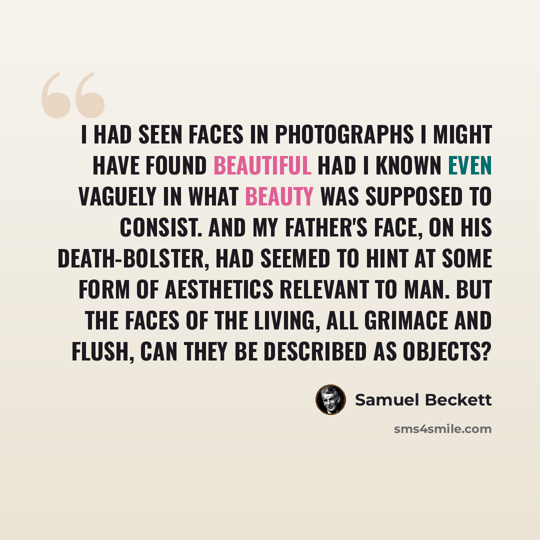 “I had seen faces in photographs I might have found beautiful had I known even vaguely in what beauty was supposed to consist. And my father's face, on his death-bolster, had seemed to hint at some form of aesthetics relevant to man. But the faces of the living, all grimace and flush, can they be…” quote by Samuel Beckett
