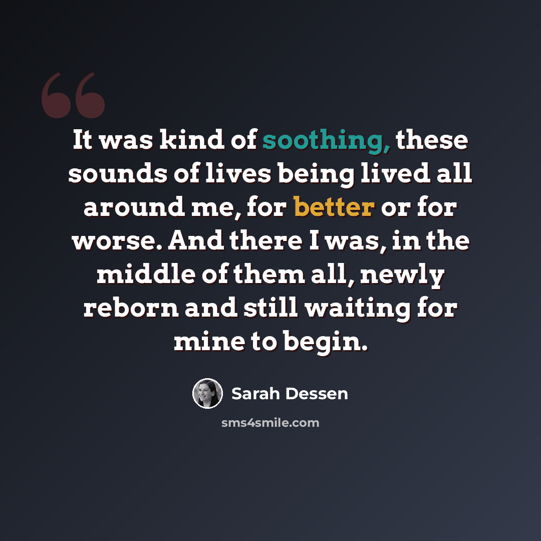“It was kind of soothing, these sounds of lives being lived all around me, for better or for worse. And there I was, in the middle of them all, newly reborn and still waiting for mine to begin.” quote by Sarah Dessen