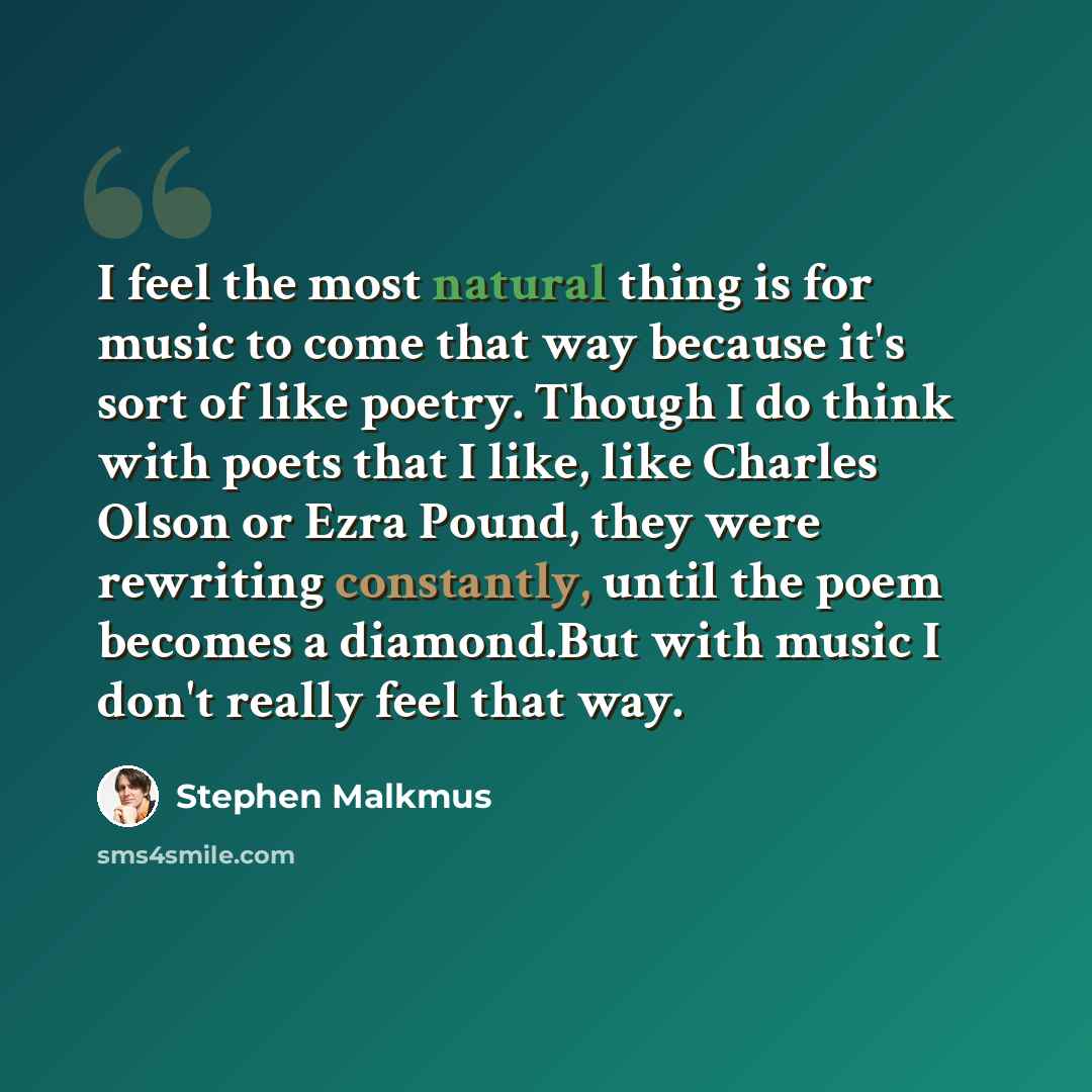 “I feel the most natural thing is for music to come that way because it's sort of like poetry. Though I do think with poets that I like, like Charles Olson or Ezra Pound, they were rewriting constantly, until the poem becomes a diamond.But with music I don't really feel that way.” quote by Stephen Malkmus