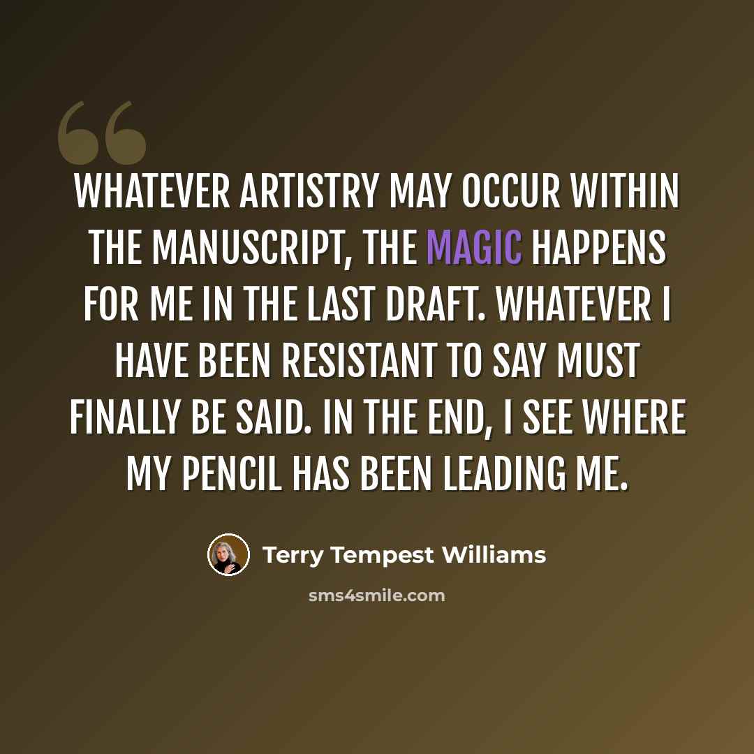 “Whatever artistry may occur within the manuscript, the magic happens for me in the last draft. Whatever I have been resistant to say must finally be said. In the end, I see where my pencil has been leading me.” quote by Terry Tempest Williams