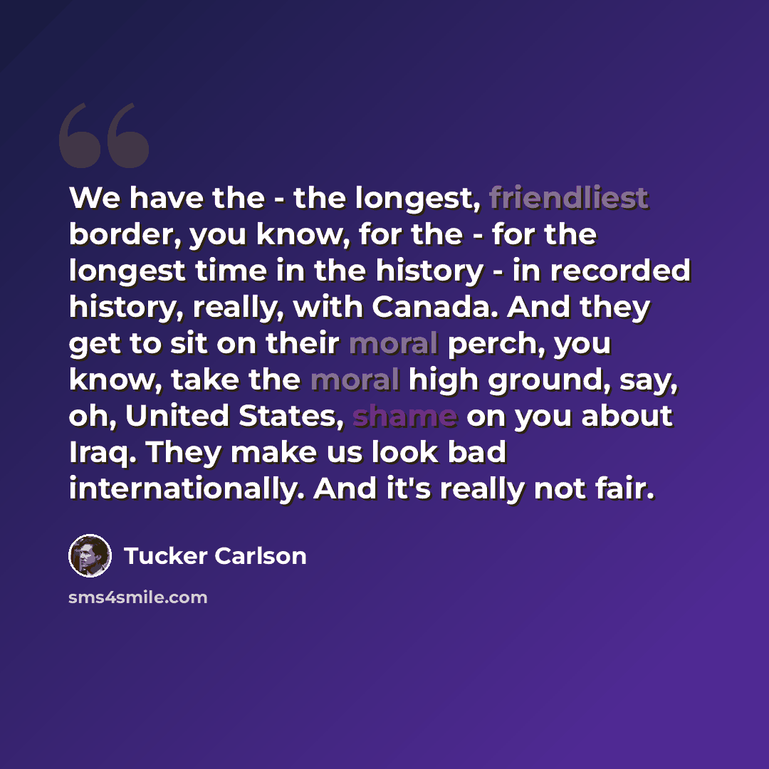 “We have the - the longest, friendliest border, you know, for the - for the longest time in the history - in recorded history, really, with Canada. And they get to sit on their moral perch, you know, take the moral high ground, say, oh, United States, shame on you about Iraq. They make us look bad…” quote by Tucker Carlson