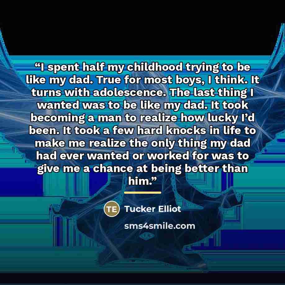 “I spent half my childhood trying to be like my dad. True for most boys, I think. It turns with adolescence. The last thing I wanted was to be like my dad. It took becoming a man to realize how lucky I’d been. It took a few hard knocks in life to make me realize the only thing my dad had ever…” quote by Tucker Elliot