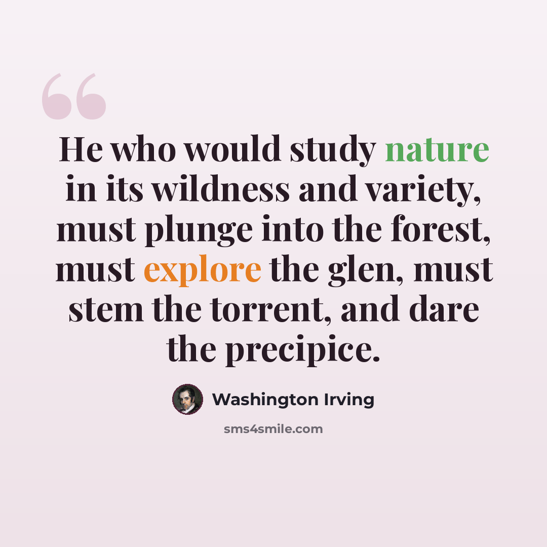 “He who would study nature in its wildness and variety, must plunge into the forest, must explore the glen, must stem the torrent, and dare the precipice.” quote by Washington Irving