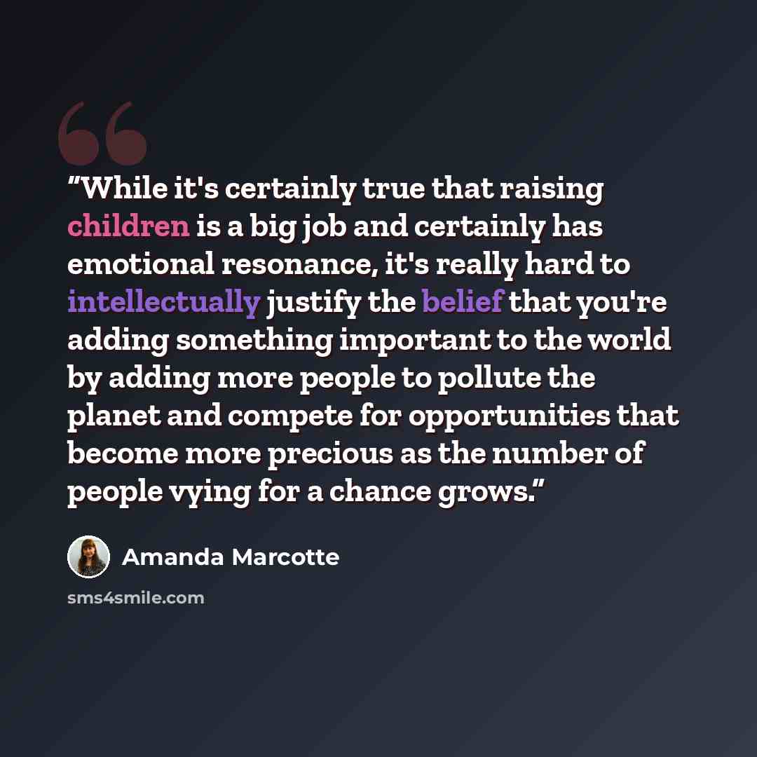 “While it's certainly true that raising children is a big job and certainly has emotional resonance, it's really hard to intellectually justify the belief that you're adding something important to the world by adding more people to pollute the planet and compete for opportunities that become more…” quote by Amanda Marcotte