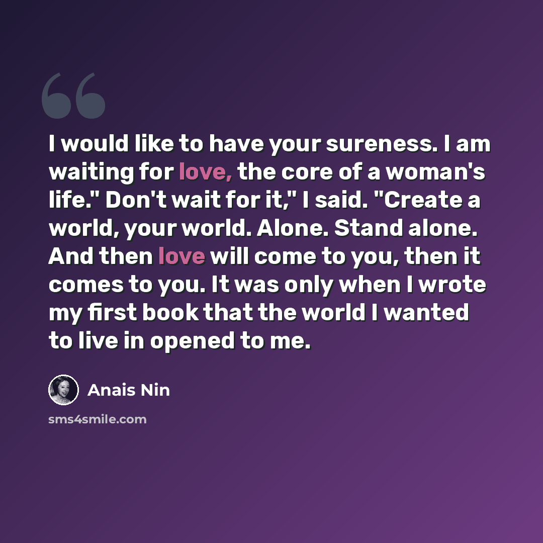 “I would like to have your sureness. I am waiting for love, the core of a woman's life." Don't wait for it," I said. "Create a world, your world. Alone. Stand alone. And then love will come to you, then it comes to you. It was only when I wrote my first book that the world I wanted to live in…” quote by Anais Nin