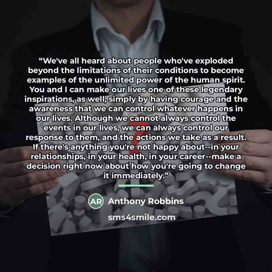 “We've all heard about people who've exploded beyond the limitations of their conditions to become examples of the unlimited power of the human spirit. You and I can make our lives one of these legendary inspirations, as well, simply by having courage and the awareness that we can control whatever…” quote by Anthony Robbins