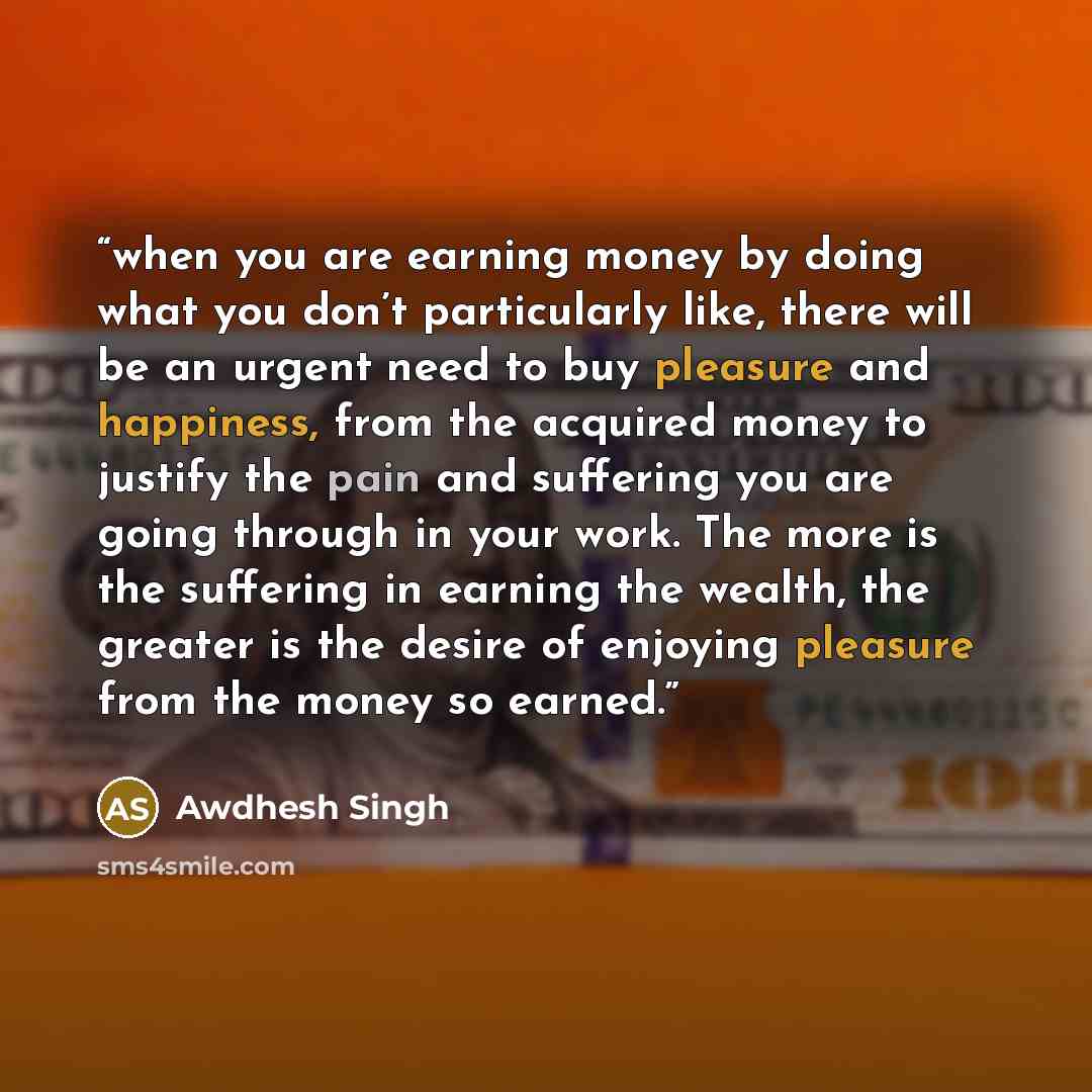 “when you are earning money by doing what you don’t particularly like, there will be an urgent need to buy pleasure and happiness, from the acquired money to justify the pain and suffering you are going through in your work. The more is the suffering in earning the wealth, the greater is the desire…” quote by Awdhesh Singh
