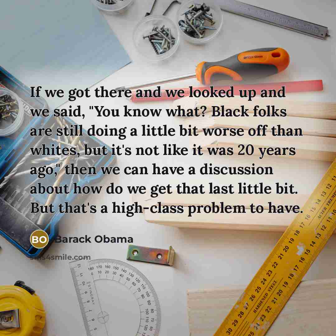 “If we got there and we looked up and we said, "You know what? Black folks are still doing a little bit worse off than whites, but it's not like it was 20 years ago," then we can have a discussion about how do we get that last little bit. But that's a high-class problem to have.” quote by Barack Obama