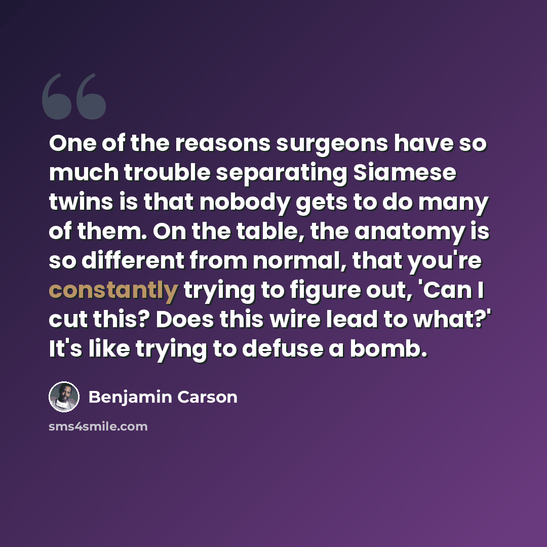 “One of the reasons surgeons have so much trouble separating Siamese twins is that nobody gets to do many of them. On the table, the anatomy is so different from normal, that you're constantly trying to figure out, 'Can I cut this? Does this wire lead to what?' It's like trying to defuse a bomb.” quote by Benjamin Carson
