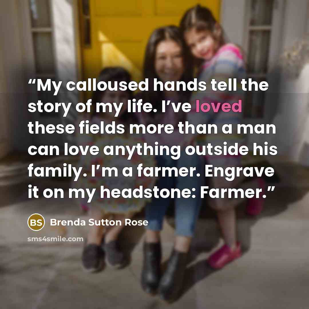 “My calloused hands tell the story of my life. I’ve loved these fields more than a man can love anything outside his family. I’m a farmer. Engrave it on my headstone: Farmer.” quote by Brenda Sutton Rose