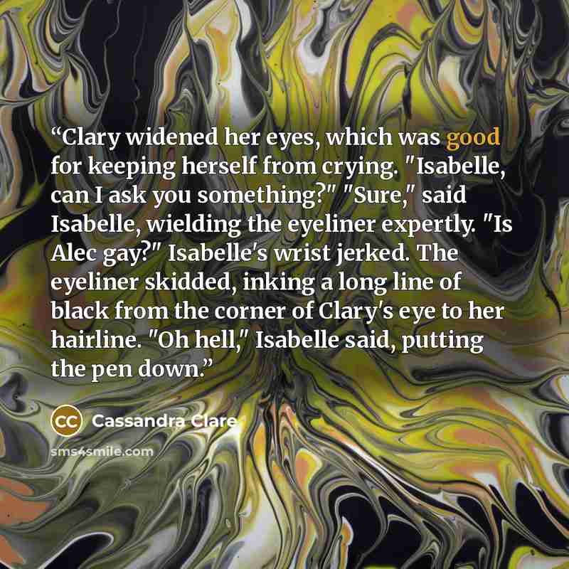 “Clary widened her eyes, which was good for keeping herself from crying. "Isabelle, can I ask you something?" "Sure," said Isabelle, wielding the eyeliner expertly. "Is Alec gay?" Isabelle's wrist jerked. The eyeliner skidded, inking a long line of black from the corner of Clary's eye to her…” quote by Cassandra Clare