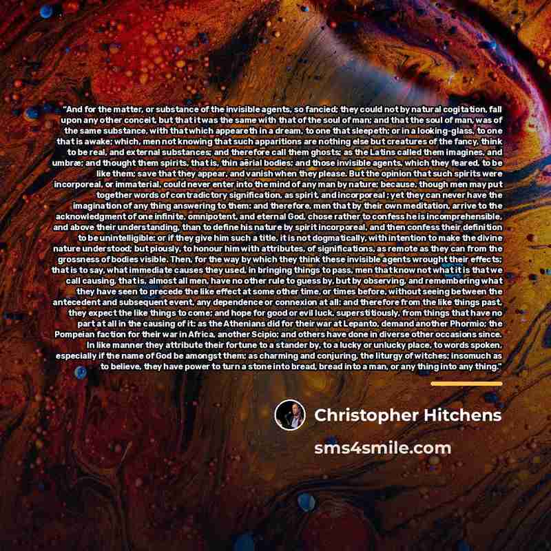 “And for the matter, or substance of the invisible agents, so fancied; they could not by natural cogitation, fall upon any other conceit, but that it was the same with that of the soul of man; and that the soul of man, was of the same substance, with that which appeareth in a dream, to one that…” quote by Christopher Hitchens