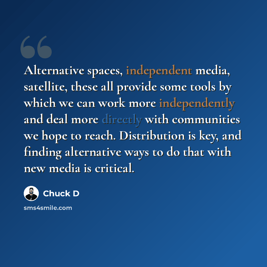 “Alternative spaces, independent media, satellite, these all provide some tools by which we can work more independently and deal more directly with communities we hope to reach. Distribution is key, and finding alternative ways to do that with new media is critical.” quote by Chuck D