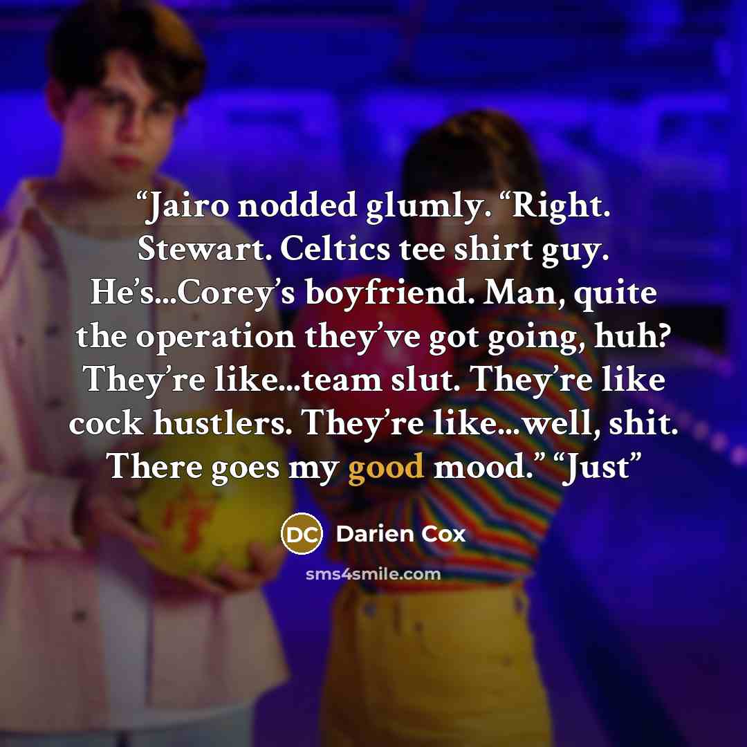 “Jairo nodded glumly. “Right. Stewart. Celtics tee shirt guy. He’s...Corey’s boyfriend. Man, quite the operation they’ve got going, huh? They’re like...team slut. They’re like cock hustlers. They’re like...well, shit. There goes my good mood.” “Just” quote by Darien Cox