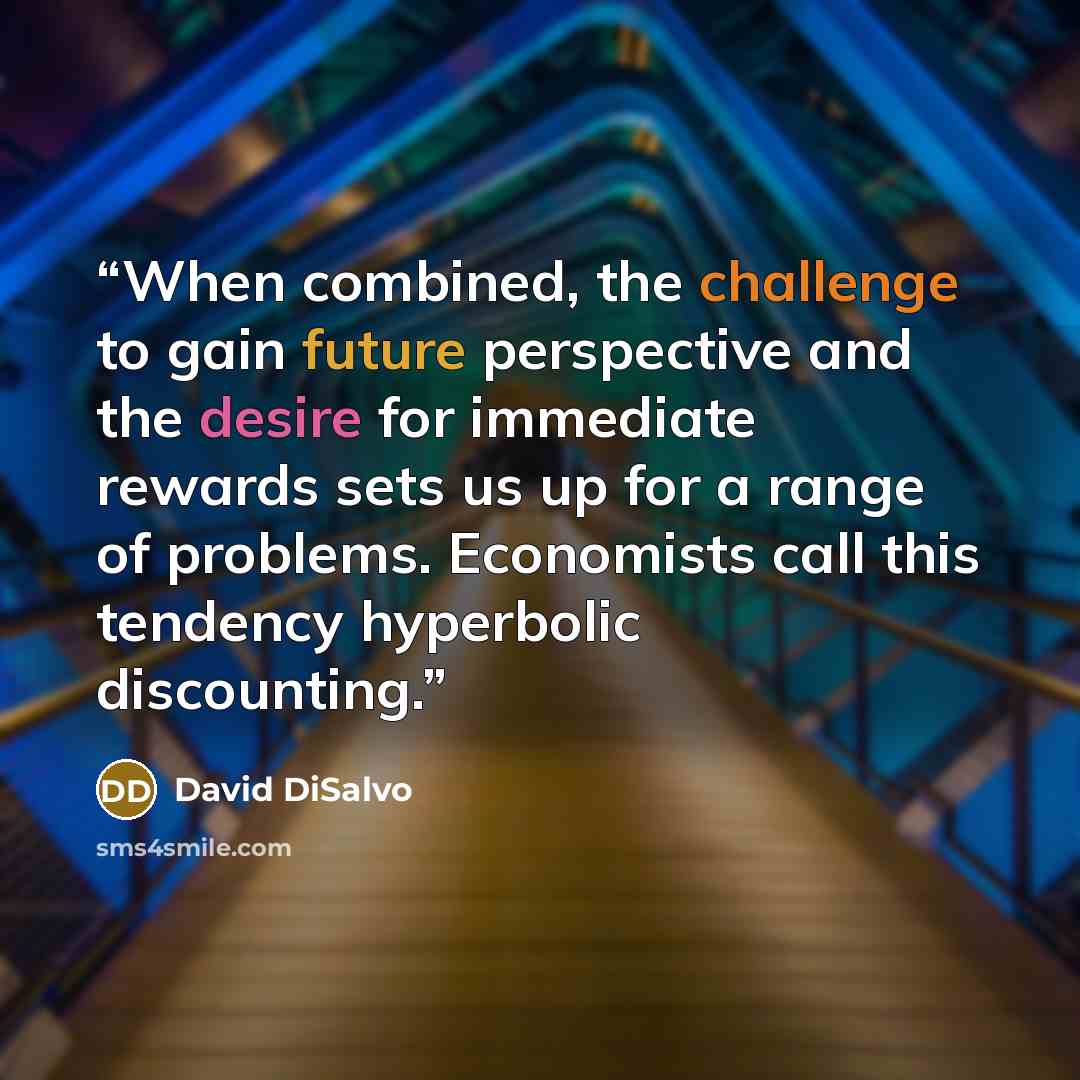“When combined, the challenge to gain future perspective and the desire for immediate rewards sets us up for a range of problems. Economists call this tendency hyperbolic discounting.” quote by David DiSalvo