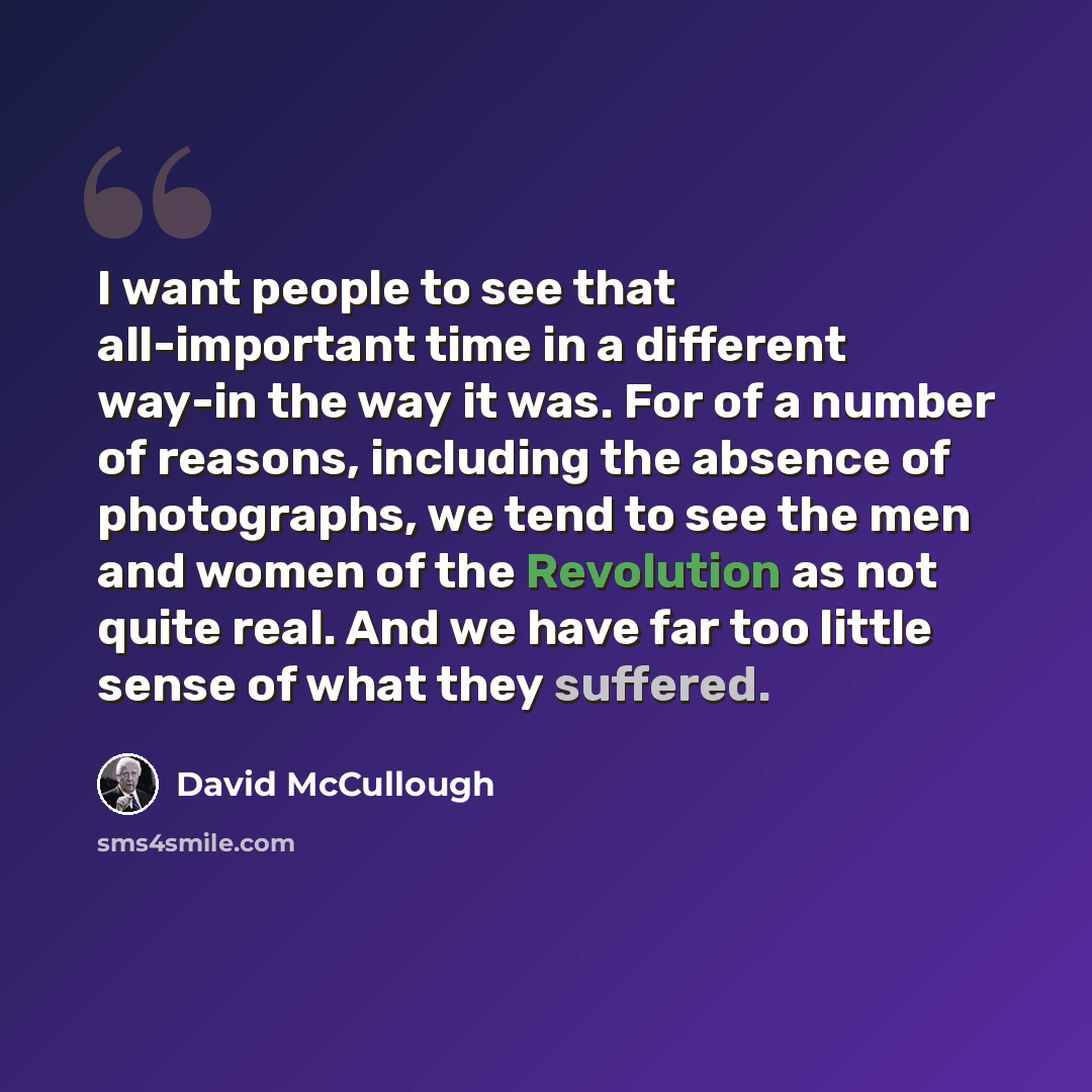 “I want people to see that all-important time in a different way-in the way it was. For of a number of reasons, including the absence of photographs, we tend to see the men and women of the Revolution as not quite real. And we have far too little sense of what they suffered.” quote by David McCullough