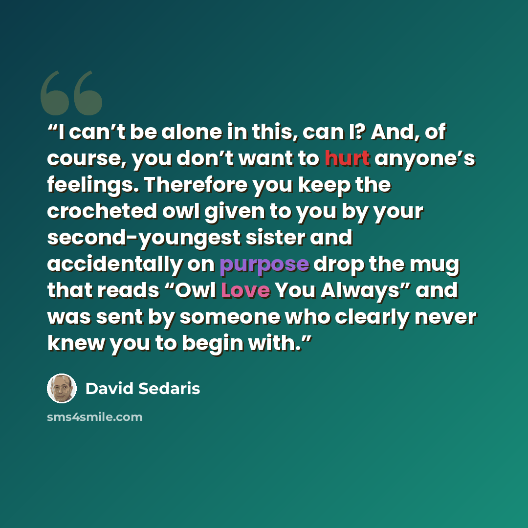 “I can’t be alone in this, can I? And, of course, you don’t want to hurt anyone’s feelings. Therefore you keep the crocheted owl given to you by your second-youngest sister and accidentally on purpose drop the mug that reads “Owl Love You Always” and was sent by someone who clearly never knew you…” quote by David Sedaris