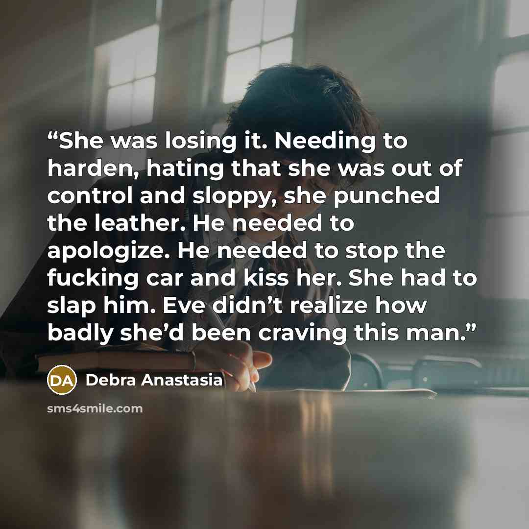 “She was losing it. Needing to harden, hating that she was out of control and sloppy, she punched the leather. He needed to apologize. He needed to stop the fucking car and kiss her. She had to slap him. Eve didn’t realize how badly she’d been craving this man.” quote by Debra Anastasia
