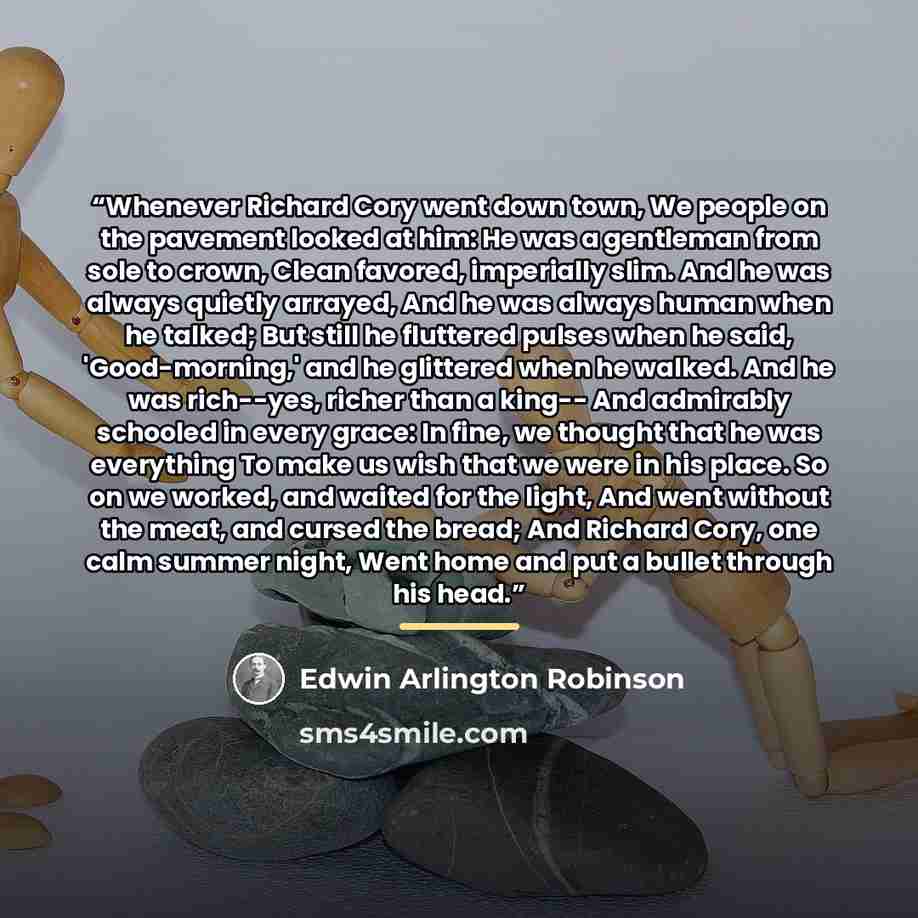 “Whenever Richard Cory went down town, We people on the pavement looked at him: He was a gentleman from sole to crown, Clean favored, imperially slim. And he was always quietly arrayed, And he was always human when he talked; But still he fluttered pulses when he said, 'Good-morning,' and he…” quote by Edwin Arlington Robinson