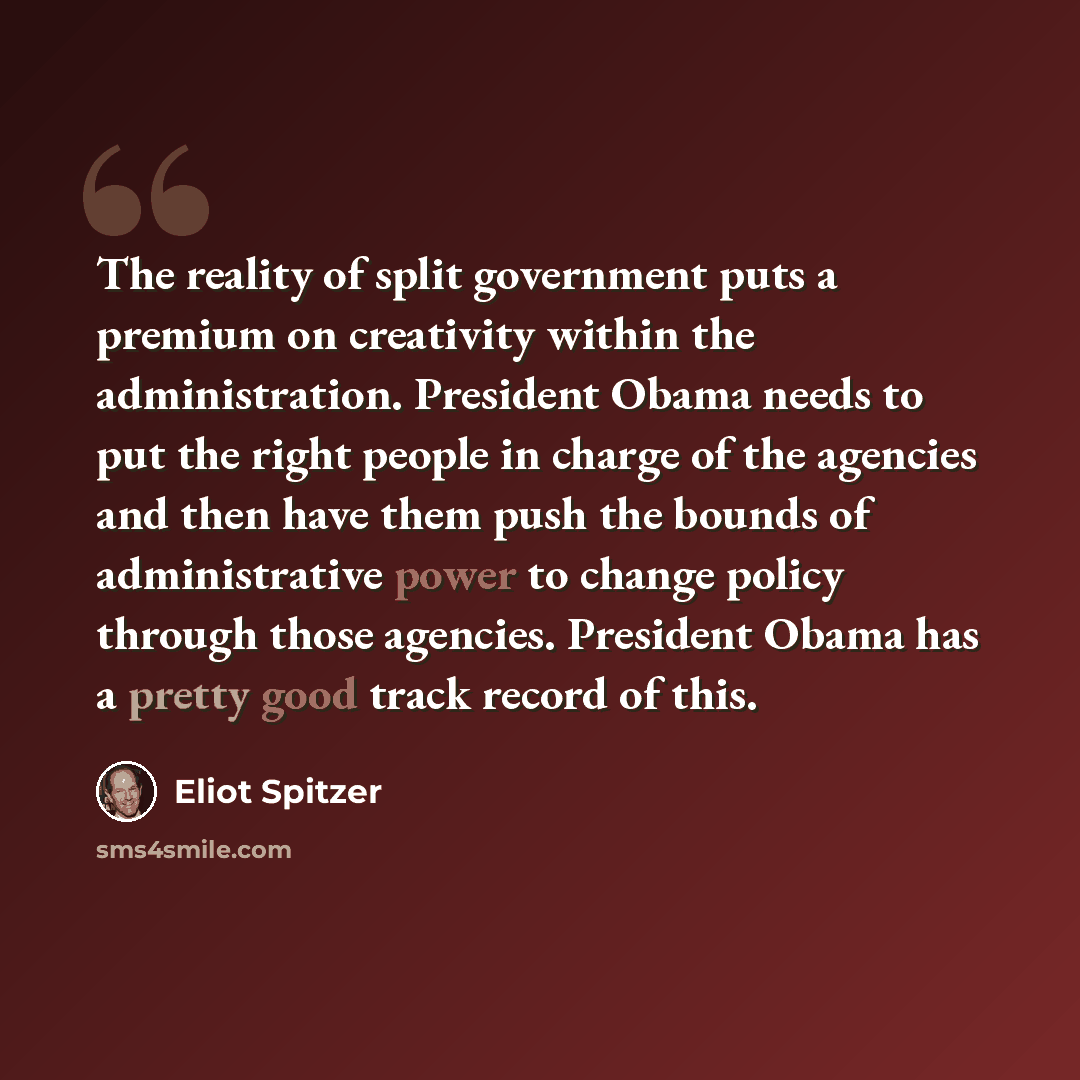 “The reality of split government puts a premium on creativity within the administration. President Obama needs to put the right people in charge of the agencies and then have them push the bounds of administrative power to change policy through those agencies. President Obama has a pretty good…” quote by Eliot Spitzer