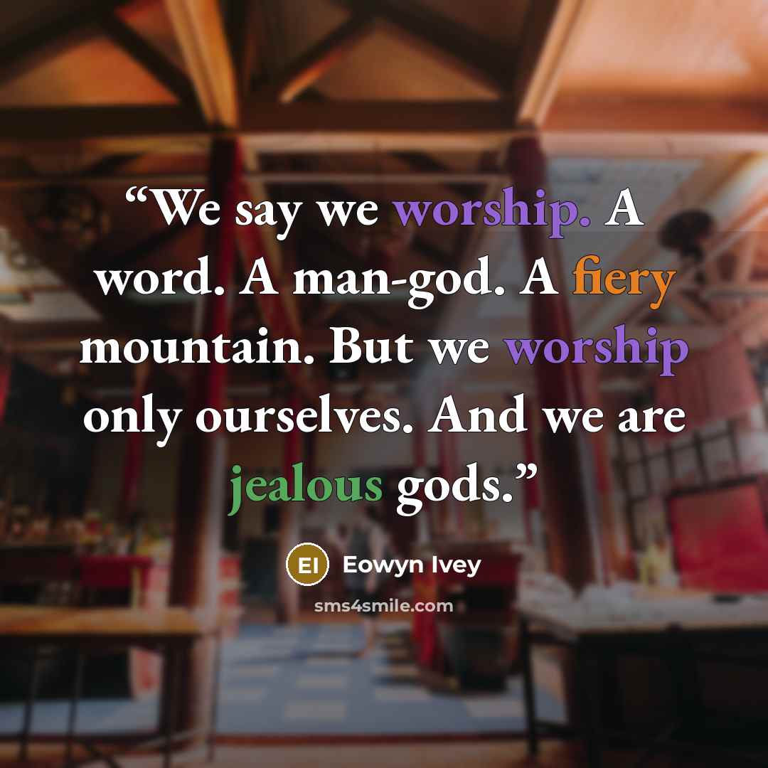 “We say we worship. A word. A man-god. A fiery mountain. But we worship only ourselves. And we are jealous gods.” quote by Eowyn Ivey