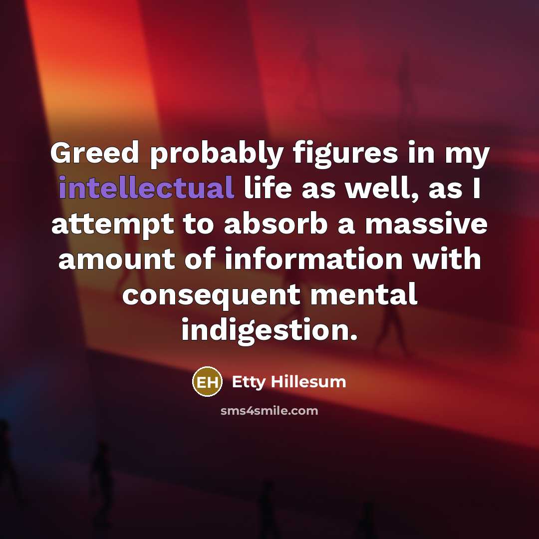 “Greed probably figures in my intellectual life as well, as I attempt to absorb a massive amount of information with consequent mental indigestion.” quote by Etty Hillesum
