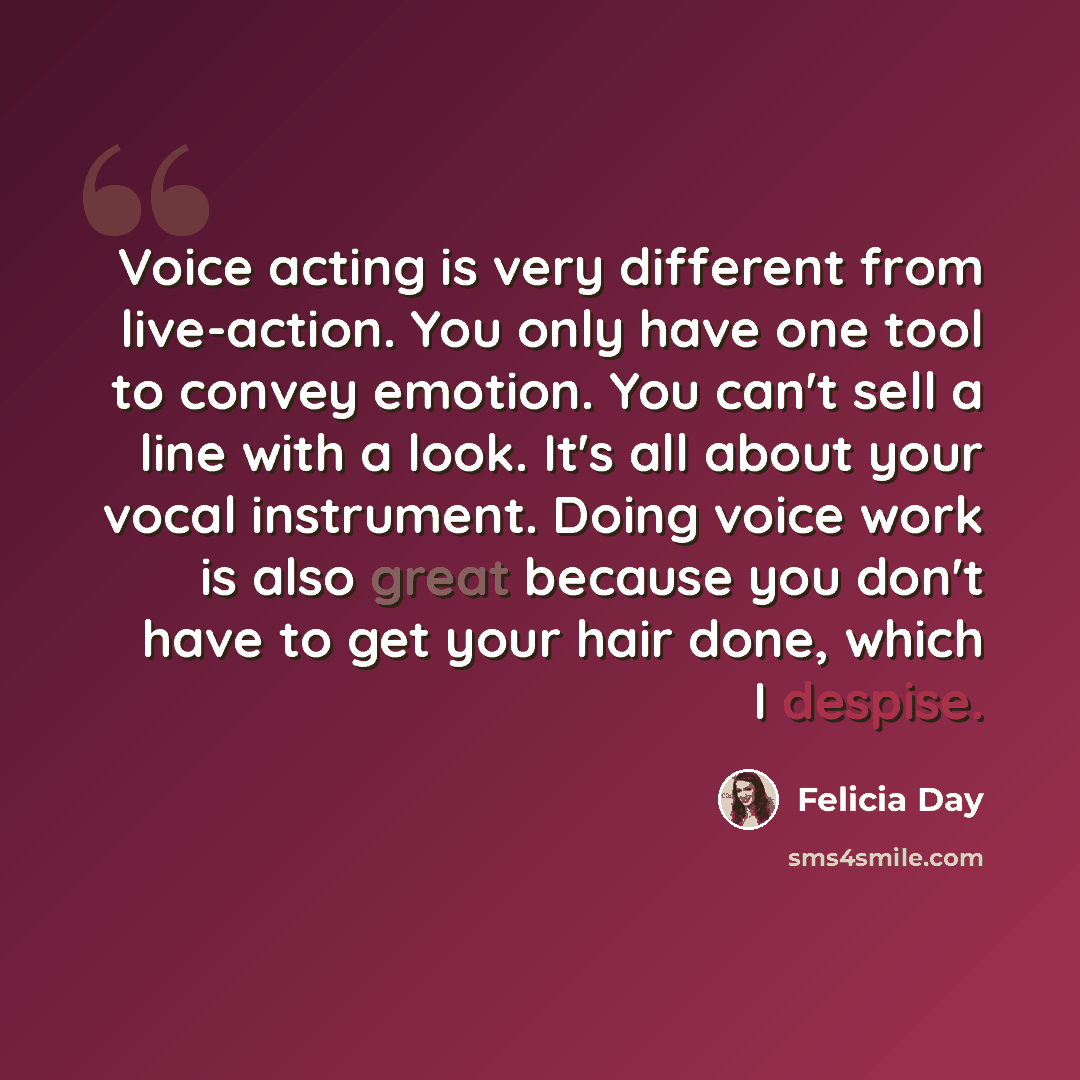 “Voice acting is very different from live-action. You only have one tool to convey emotion. You can't sell a line with a look. It's all about your vocal instrument. Doing voice work is also great because you don't have to get your hair done, which I despise.” quote by Felicia Day
