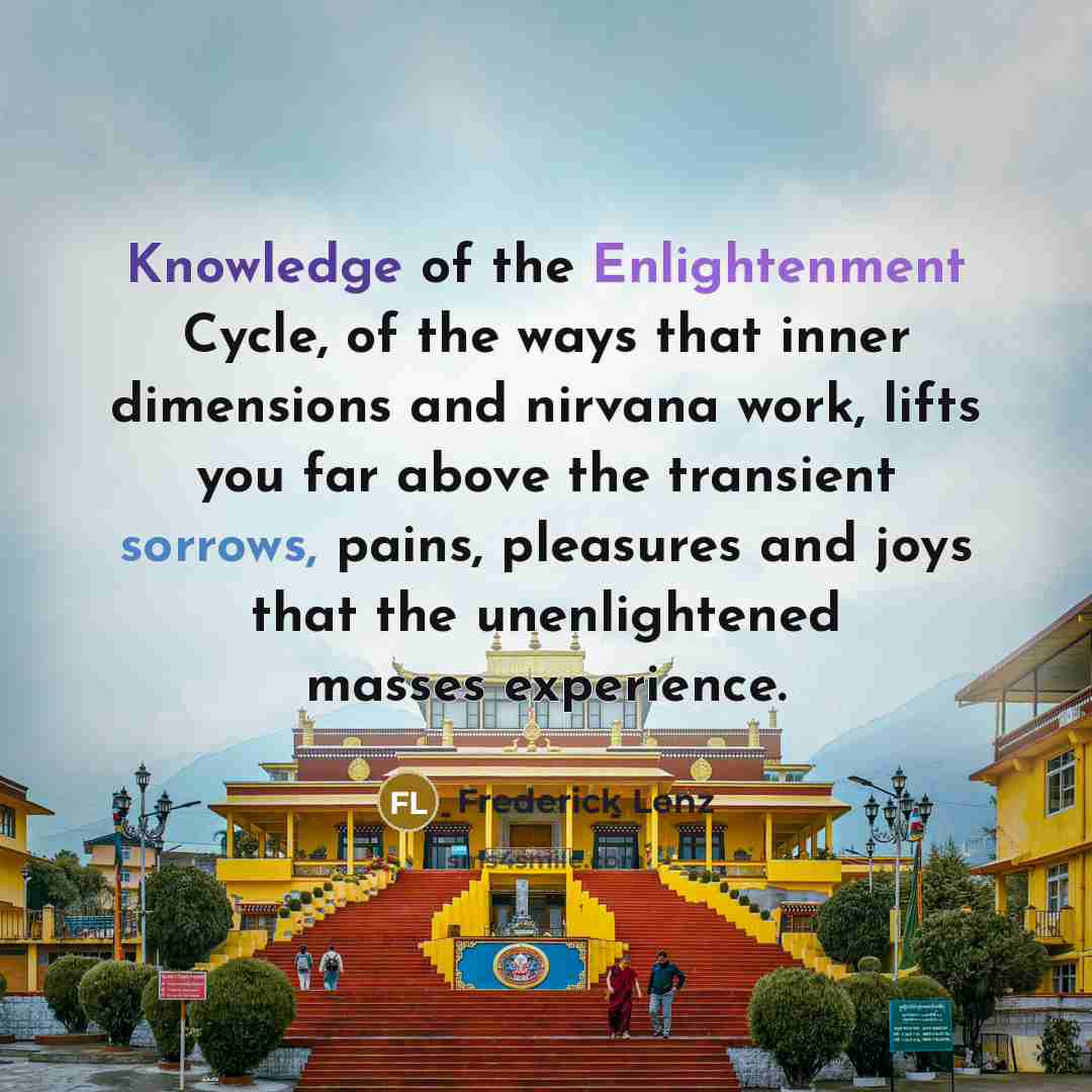 “Knowledge of the Enlightenment Cycle, of the ways that inner dimensions and nirvana work, lifts you far above the transient sorrows, pains, pleasures and joys that the unenlightened masses experience.” quote by Frederick Lenz