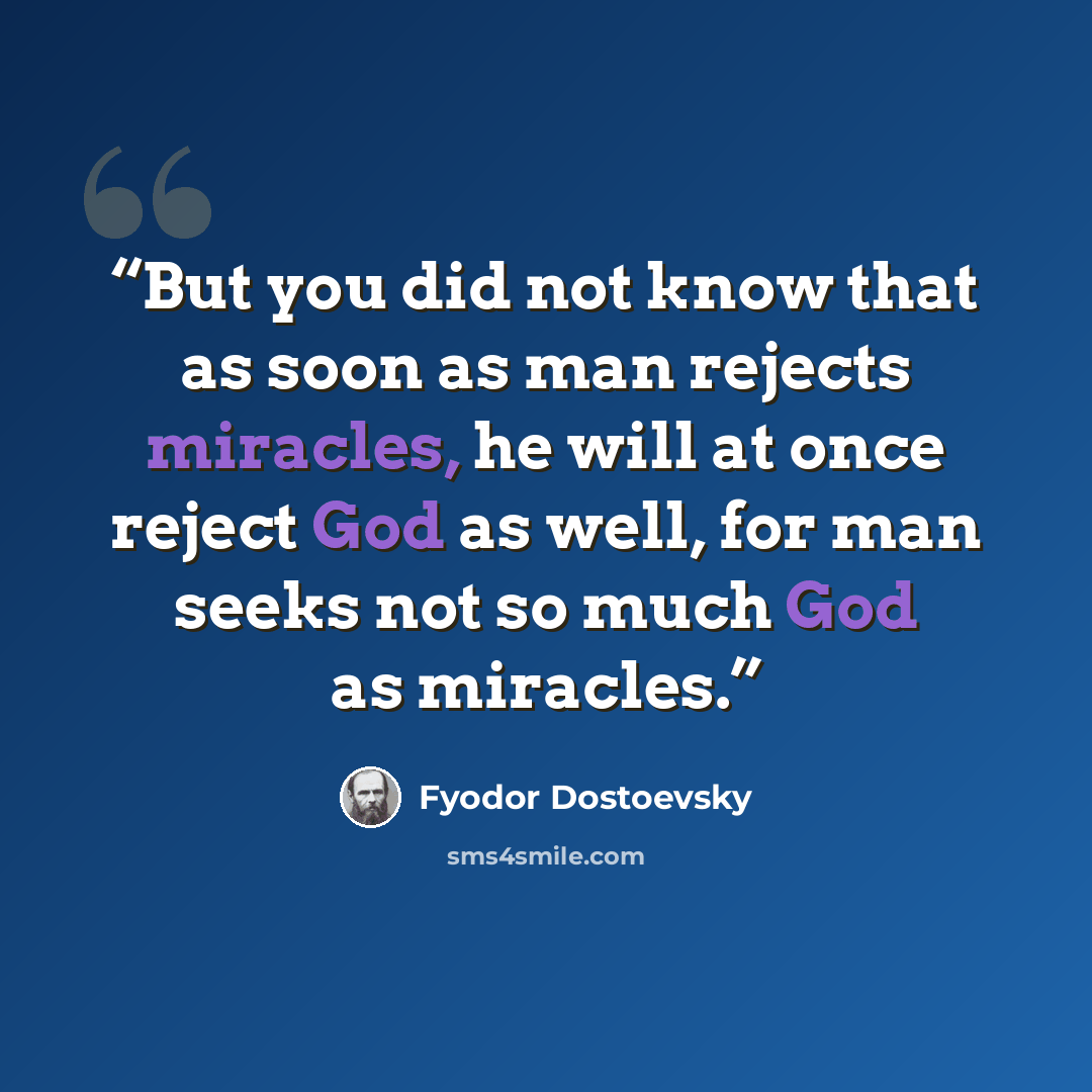“But you did not know that as soon as man rejects miracles, he will at once reject God as well, for man seeks not so much God as miracles.” quote by Fyodor Dostoevsky