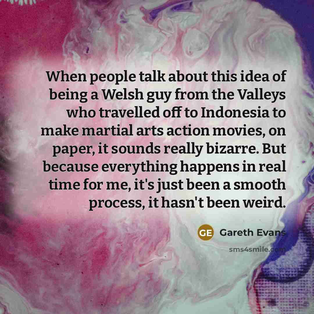 “When people talk about this idea of being a Welsh guy from the Valleys who travelled off to Indonesia to make martial arts action movies, on paper, it sounds really bizarre. But because everything happens in real time for me, it's just been a smooth process, it hasn't been weird.” quote by Gareth Evans