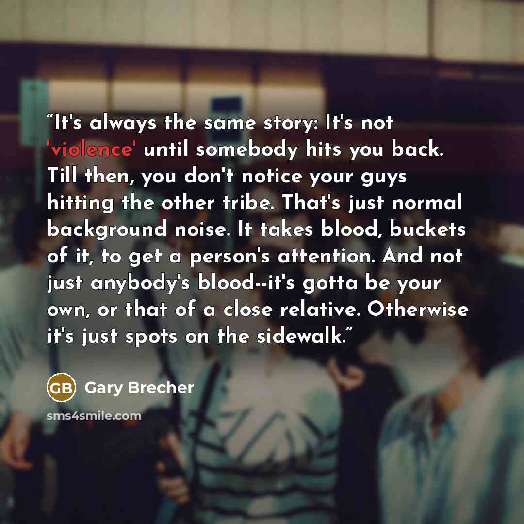 “It's always the same story: It's not 'violence' until somebody hits you back. Till then, you don't notice your guys hitting the other tribe. That's just normal background noise. It takes blood, buckets of it, to get a person's attention. And not just anybody's blood--it's gotta be your own, or…” quote by Gary Brecher