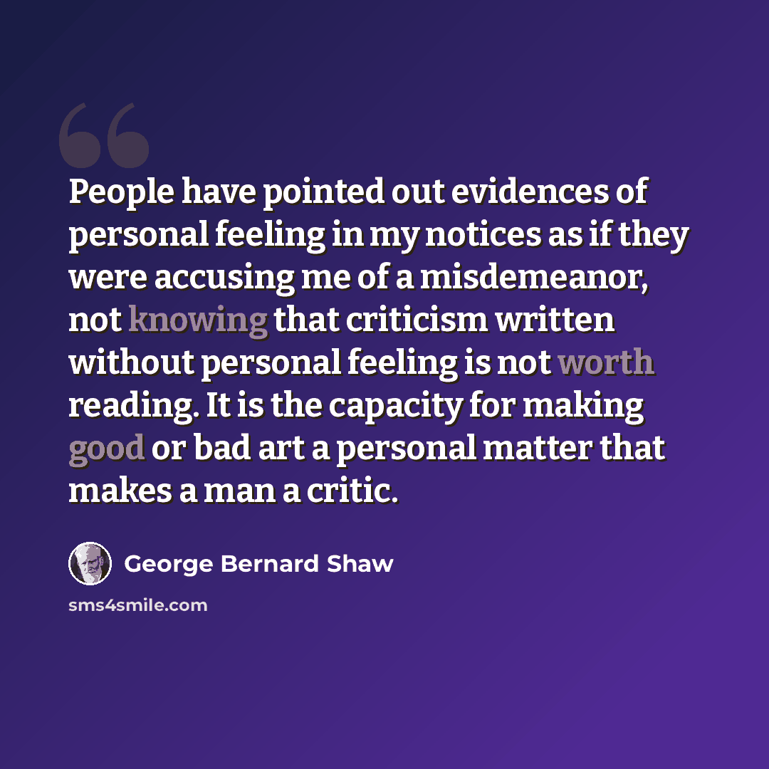 “People have pointed out evidences of personal feeling in my notices as if they were accusing me of a misdemeanor, not knowing that criticism written without personal feeling is not worth reading. It is the capacity for making good or bad art a personal matter that makes a man a critic.” quote by George Bernard Shaw