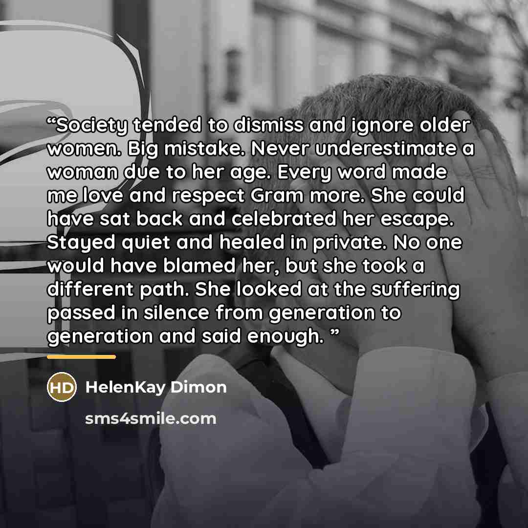“Society tended to dismiss and ignore older women. Big mistake. Never underestimate a woman due to her age. Every word made me love and respect Gram more. She could have sat back and celebrated her escape. Stayed quiet and healed in private. No one would have blamed her, but she took a different…” quote by HelenKay Dimon