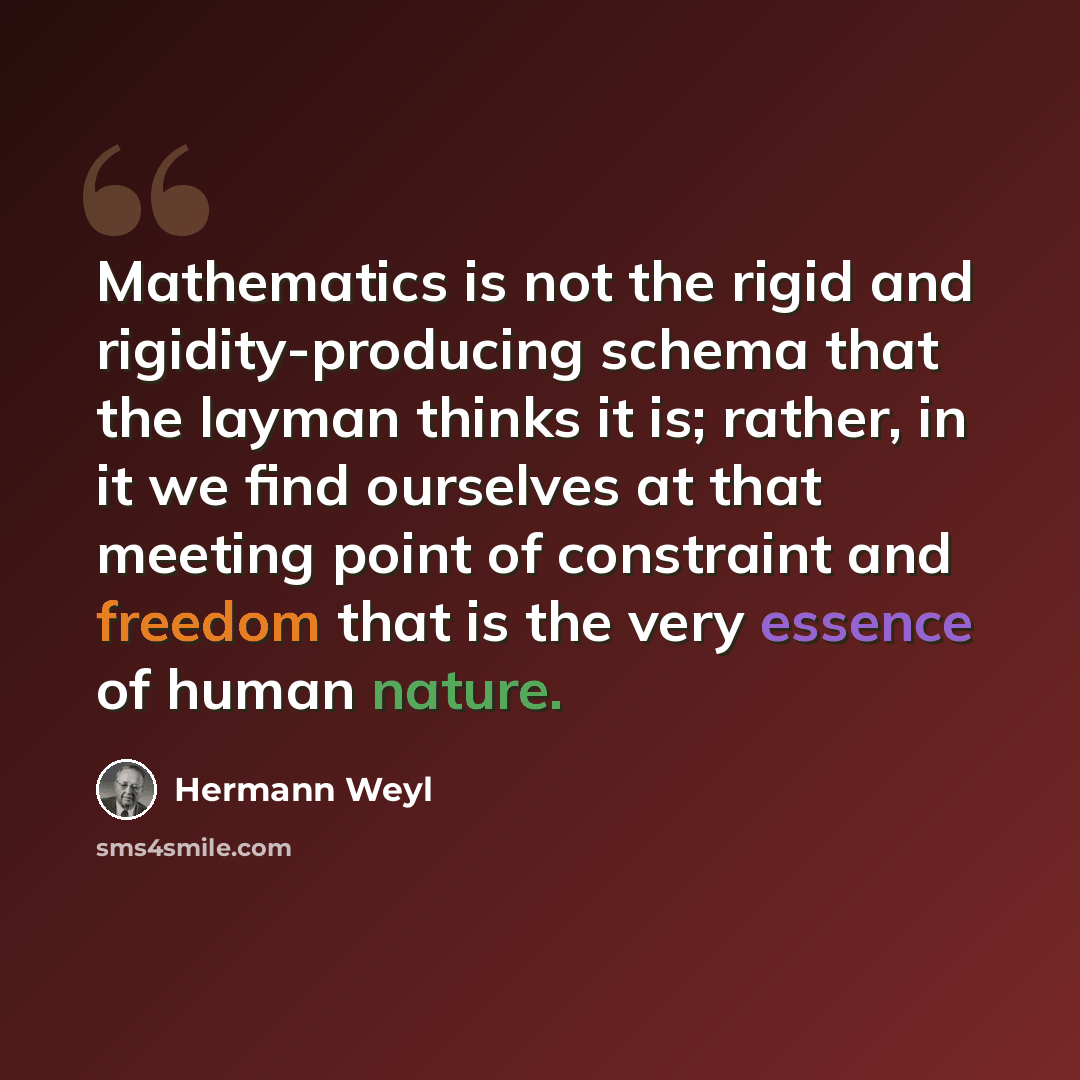 “Mathematics is not the rigid and rigidity-producing schema that the layman thinks it is; rather, in it we find ourselves at that meeting point of constraint and freedom that is the very essence of human nature.” quote by Hermann Weyl