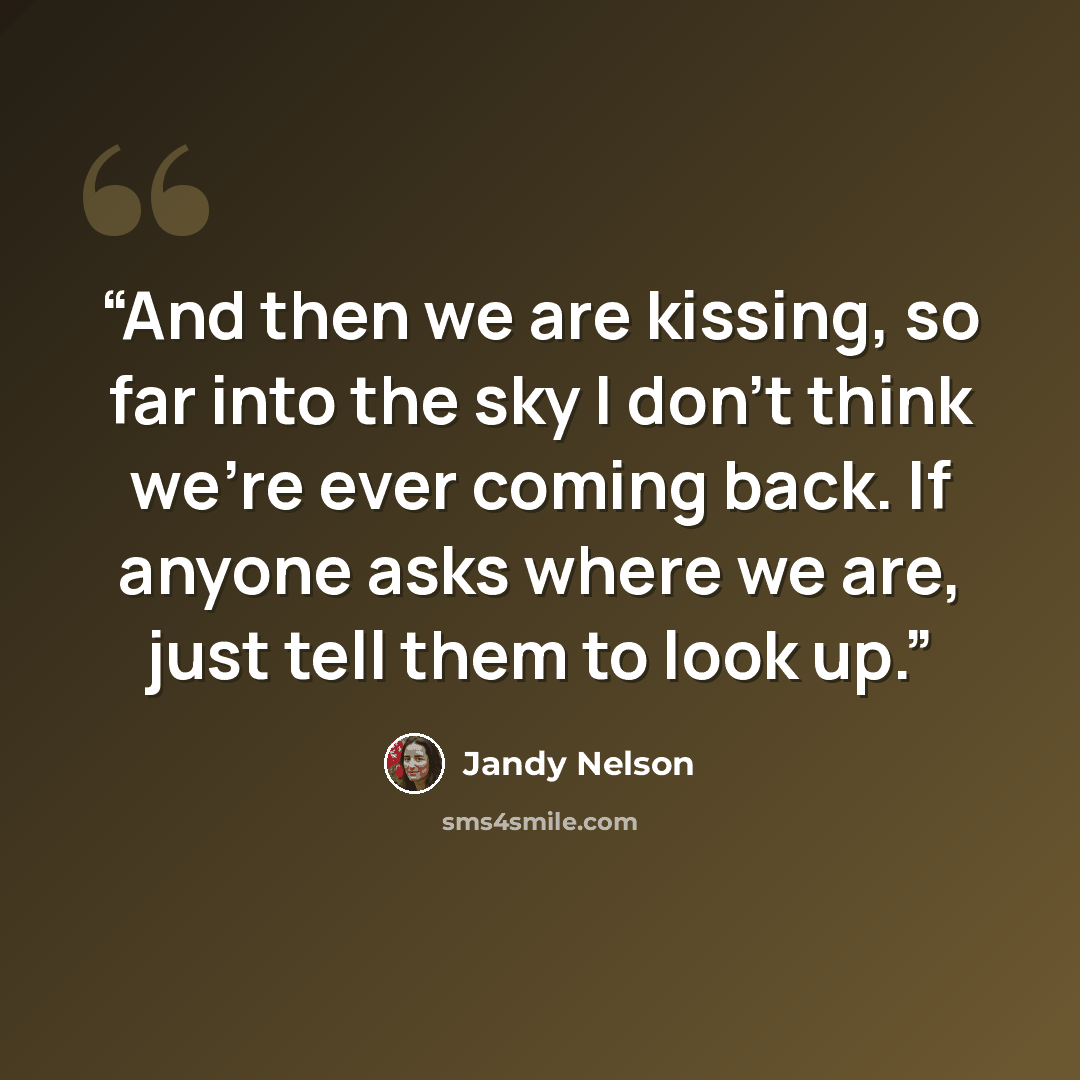 “And then we are kissing, so far into the sky I don’t think we’re ever coming back. If anyone asks where we are, just tell them to look up.” quote by Jandy Nelson